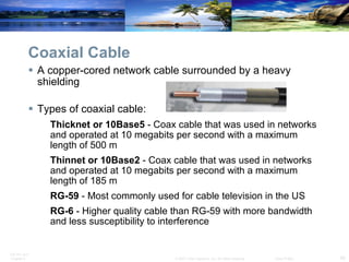 Coaxial Cable A copper-cored network cable surrounded by a heavy shielding Types of coaxial cable: Thicknet or 10Base5  - Coax cable that was used in networks and operated at 10 megabits per second with a maximum length of 500 m  Thinnet or 10Base2  - Coax cable that was used in networks and operated at 10 megabits per second with a maximum length of 185 m RG-59  - Most commonly used for cable television in the US RG-6  - Higher quality cable than RG-59 with more bandwidth and less susceptibility to interference  