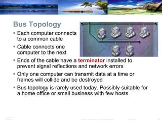 Bus Topology Each computer connects  to a common cable Cable connects one  computer to the next Ends of the cable have a  terminator  installed to prevent signal reflections and network errors Only one computer can transmit data at a time or frames will collide and be destroyed Bus topology is rarely used today. Possibly suitable for a home office or small business with few hosts 