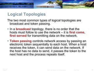 Logical Topologies The two most common types of logical topologies are broadcast and token passing.  In a  broadcast  topology, there is no order that the hosts must follow to use the network – it is  first come, first served  for transmitting data on the network. Token passing  controls network access by passing an electronic token sequentially to each host. When a host receives the token, it can send data on the network. If the host has no data to send, it passes the token to the next host and the process repeats itself.  