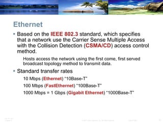 Ethernet Based on the  IEEE 802.3  standard, which specifies that a network use the Carrier Sense Multiple Access with the Collision Detection ( CSMA/CD ) access control method. Hosts access the network using the first come, first served broadcast topology method to transmit data. Standard transfer rates  10 Mbps ( Ethernet ) “10Base-T” 100 Mbps ( FastEthernet ) “100Base-T” 1000 Mbps = 1 Gbps ( Gigabit   Ethernet ) “1000Base-T” 