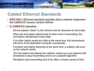 Cabled Ethernet Standards IEEE 802.3  Ethernet standard specifies that a network implement the CSMA/CD access control method. In  CSMA/CD  operation:  All end stations "listen" to the network wire for clearance to send data. When the end station detects that no other host is transmitting, the end station will attempt to send data. If no other station sends any data at the same time, this transmission will arrive at the destination computer successfully. If another end station transmits at the same time, a collision will occur on the network media. The first station that detects the collision, sends out a jam signal to tell all stations to stop transmitting and to run a backoff algorithm. All stations stop transmitting and re-try after a random period of time. 