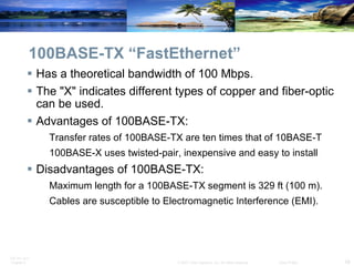 100BASE-TX “FastEthernet” Has a theoretical bandwidth of 100 Mbps. The "X" indicates different types of copper and fiber-optic can be used. Advantages of 100BASE-TX: Transfer rates of 100BASE-TX are ten times that of 10BASE-T 100BASE-X uses twisted-pair, inexpensive and easy to install Disadvantages of 100BASE-TX: Maximum length for a 100BASE-TX segment is 329 ft (100 m). Cables are susceptible to Electromagnetic Interference (EMI). 
