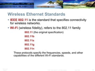 Wireless Ethernet Standards IEEE   802.11   is the standard that specifies connectivity for wireless networks. Wi-Fi   (wireless fidelity), refers to the 802.11 family 802.11  (the original specification) 802.11b 802.11a 802.11g 802.11n These protocols specify the frequencies, speeds, and other capabilities of the different Wi-Fi standards. 