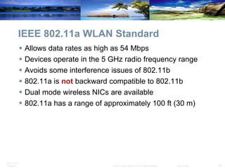 IEEE 802.11a WLAN Standard Allows data rates as high as 54 Mbps Devices operate in the 5 GHz radio frequency range Avoids some interference issues of 802.11b 802.11a is  not  backward compatible to 802.11b Dual mode wireless NICs are available 802.11a has a range of approximately 100 ft (30 m)  