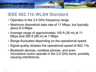 IEEE 802.11b WLAN Standard Operates in the 2.4 GHz frequency range Maximum theoretical data rate of 11 Mbps, but typically about 6.5 Mbps Average range of approximately 100 ft (30 m) at 11 Mbps and 295 ft (90 m) at 1 Mbps Range fluctuates depending on the operational speed. Signal quality dictates the operational speed of 802.11b. Bluetooth devices, cordless phones, and even microwave ovens operate in the 2.4 GHz band, possibly causing interference. 