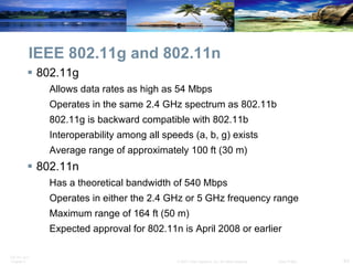 IEEE 802.11g and 802.11n 802.11g Allows data rates as high as 54 Mbps Operates in the same 2.4 GHz spectrum as 802.11b 802.11g is backward compatible with 802.11b Interoperability among all speeds (a, b, g) exists Average range of approximately 100 ft (30 m) 802.11n Has a theoretical bandwidth of 540 Mbps Operates in either the 2.4 GHz or 5 GHz frequency range Maximum range of 164 ft (50 m) Expected approval for 802.11n is April 2008 or earlier 