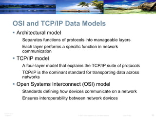 OSI and TCP/IP Data Models Architectural model Separates functions of protocols into manageable layers Each layer performs a specific function in network communication  TCP/IP model A four-layer model that explains the TCP/IP suite of protocols TCP/IP is the dominant standard for transporting data across networks Open Systems Interconnect (OSI) model Standards defining how devices communicate on a network Ensures interoperability between network devices 
