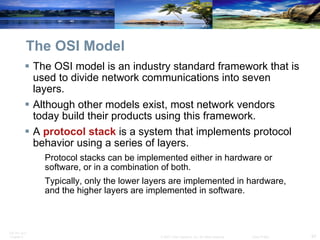 The OSI Model The OSI model is an industry standard framework that is used to divide network communications into seven layers. Although other models exist, most network vendors today build their products using this framework.  A  protocol stack  is a system that implements protocol behavior using a series of layers. Protocol stacks can be implemented either in hardware or software, or in a combination of both. Typically, only the lower layers are implemented in hardware, and the higher layers are implemented in software.  