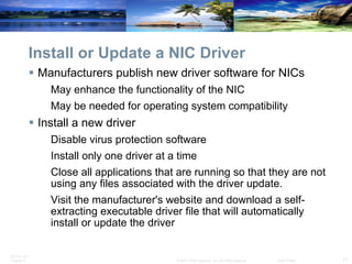 Install or Update a NIC Driver Manufacturers publish new driver software for NICs May enhance the functionality of the NIC May be needed for operating system compatibility   Install a new driver Disable virus protection software Install only one driver at a time Close all applications that are running so that they are not using any files associated with the driver update. Visit the manufacturer's website and download a self-extracting executable driver file that will automatically install or update the driver 