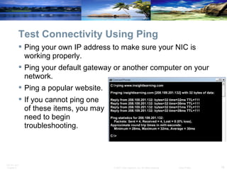 Test Connectivity Using Ping Ping your own IP address to make sure your NIC is working properly. Ping your default gateway or another computer on your network.  Ping a popular website. If you cannot ping one  of these items, you may  need to begin  troubleshooting. 