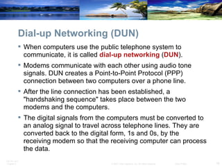 Dial-up Networking (DUN) When computers use the public telephone system to communicate, it is called  dial-up networking  ( DUN ). Modems communicate with each other using audio tone signals. DUN creates a Point-to-Point Protocol (PPP) connection between two computers over a phone line. After the line connection has been established, a "handshaking sequence" takes place between the two modems and the computers. The digital signals from the computers must be converted to an analog signal to travel across telephone lines. They are converted back to the digital form, 1s and 0s, by the receiving modem so that the receiving computer can process the data.  