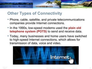 Other Types of Connectivity Phone, cable, satellite, and private telecommunications companies provide Internet connections. In the 1990s, low-speed modems used the  plain old telephone system (POTS)  to send and receive data. Today, many businesses and home users have switched to high-speed Internet connections, which allows for transmission of data, voice and video. 