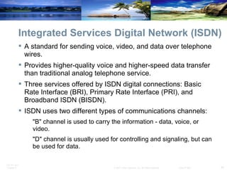 Integrated Services Digital Network (ISDN) A standard for sending voice, video, and data over telephone wires. Provides higher-quality voice and higher-speed data transfer than traditional analog telephone service. Three services offered by ISDN digital connections: Basic Rate Interface (BRI), Primary Rate Interface (PRI), and Broadband ISDN (BISDN). ISDN uses two different types of communications channels: "B" channel is used to carry the information - data, voice, or video. "D" channel is usually used for controlling and signaling, but can be used for data. 