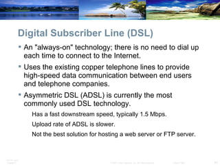 Digital Subscriber Line (DSL) An "always-on" technology; there is no need to dial up each time to connect to the Internet. Uses the existing copper telephone lines to provide high-speed data communication between end users and telephone companies. Asymmetric DSL (ADSL) is currently the most commonly used DSL technology. Has a fast downstream speed, typically 1.5 Mbps.  Upload rate of ADSL is slower. Not the best solution for hosting a web server or FTP server. 