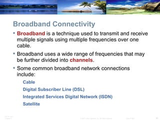 Broadband Connectivity Broadband  is a technique used to transmit and receive multiple signals using multiple frequencies over one cable. Broadband uses a wide range of frequencies that may be further divided into  channels .  Some common broadband network connections include: Cable Digital Subscriber Line (DSL) Integrated Services Digital Network (ISDN) Satellite 