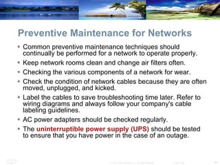 Preventive Maintenance for Networks Common preventive maintenance techniques should continually be performed for a network to operate properly. Keep network rooms clean and change air filters often. Checking the various components of a network for wear. Check the condition of network cables because they are often moved, unplugged, and kicked. Label the cables to save troubleshooting time later. Refer to wiring diagrams and always follow your company's cable labeling guidelines. AC power adapters should be checked regularly. The  uninterruptible power supply   (UPS)  should be tested to ensure that you have power in the case of an outage.  