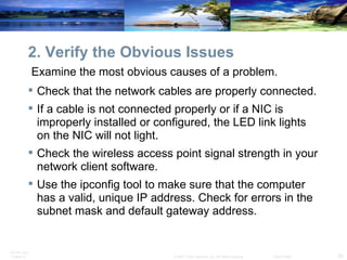 2. Verify the Obvious Issues Examine the most obvious causes of a problem.  Check that the network cables are properly connected.  If a cable is not connected properly or if a NIC is improperly installed or configured, the LED link lights on the NIC will not light. Check the wireless access point signal strength in your network client software.  Use the ipconfig tool to make sure that the computer has a valid, unique IP address. Check for errors in the subnet mask and default gateway address. 