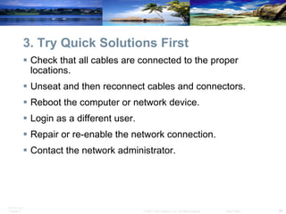 3. Try Quick Solutions First Check that all cables are connected to the proper locations. Unseat and then reconnect cables and connectors. Reboot the computer or network device. Login as a different user. Repair or re-enable the network connection. Contact the network administrator. 