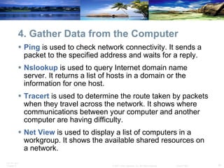 4. Gather Data from the Computer Ping  is used to check network connectivity. It sends a packet to the specified address and waits for a reply. Nslookup  is used to query Internet domain name server. It returns a list of hosts in a domain or the information for one host. Tracert  is used to determine the route taken by packets when they travel across the network. It shows where communications between your computer and another computer are having difficulty. Net View  is used to display a list of computers in a workgroup. It shows the available shared resources on a network. 