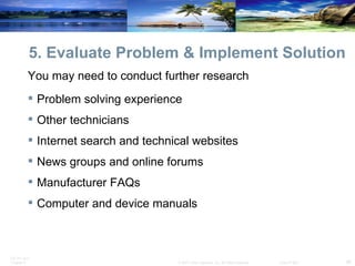 5. Evaluate Problem & Implement Solution You may need to conduct further research Problem solving experience Other technicians Internet search and technical websites News groups and online forums Manufacturer FAQs Computer and device manuals 