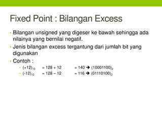 Fixed Point : Bilangan Excess
• Bilangan unsigned yang digeser ke bawah sehingga ada
nilainya yang bernilai negatif.
• Jenis bilangan excess tergantung dari jumlah bit yang
digunakan
• Contoh :
• (+12)10 = 128 + 12 = 140  (10001100)2
• (-12)10 = 128 – 12 = 116  (01110100)2
 