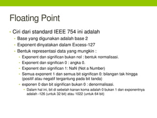 Floating Point
• Ciri dari standard IEEE 754 ini adalah
• Base yang digunakan adalah base 2
• Exponent dinyatakan dalam Excess-127
• Bentuk representasi data yang mungkin :
• Exponent dan significan bukan nol : bentuk normalisasi.
• Exponent dan significan 0 : angka 0.
• Exponent dan significan 1: NaN (Not a Number)
• Semua exponent 1 dan semua bit significan 0: bilangan tak hingga
(positif atau negatif tergantung pada bit tanda)
• exponen 0 dan bit significan bukan 0 : denormalisasi.
• Dalam hal ini, bit di sebelah kanan koma adalah 0 bukan 1 dan exponentnya
adalah -126 (untuk 32 bit) atau 1022 (untuk 64 bit)
 