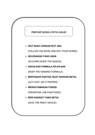  IKUT BUKU JANGAN IKUT AKU
(FOLLOW THE BOOK AND NOT YOUR WHIMS)
 SELESAIKAN YANG ASAS
(ACCOMPLISHED THE BASICS)
 KEKALKAN FORMULA KEJAYAAN
(KEEP THE WINNING FORMULA)
 BERTINDAK PANTAS, BUAT DENGAN BETUL
(ACT FAST, DO IT PROPER)
 MENGUTAMAKAN FUNGSI
(PRIORITISE JOB FUNCTIONS)
 BERI NASIHAT YANG BETUL
(GIVE THE RIGHT ADVICE)
PRINSIP KERJA PENGARAH
 