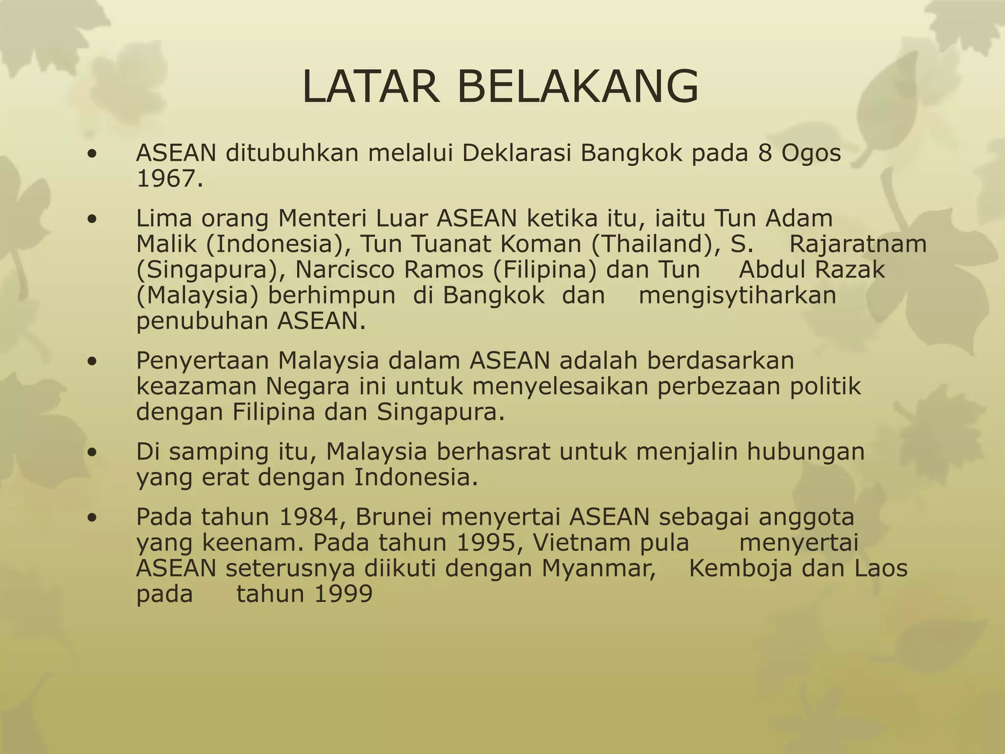 LATAR BELAKANG
•   ASEAN ditubuhkan melalui Deklarasi Bangkok pada 8 Ogos
    1967.
•   Lima orang Menteri Luar ASEAN ketika itu, iaitu Tun Adam
    Malik (Indonesia), Tun Tuanat Koman (Thailand), S. Rajaratnam
    (Singapura), Narcisco Ramos (Filipina) dan Tun    Abdul Razak
    (Malaysia) berhimpun di Bangkok dan mengisytiharkan
    penubuhan ASEAN.
•   Penyertaan Malaysia dalam ASEAN adalah berdasarkan
    keazaman Negara ini untuk menyelesaikan perbezaan politik
    dengan Filipina dan Singapura.
•   Di samping itu, Malaysia berhasrat untuk menjalin hubungan
    yang erat dengan Indonesia.
•   Pada tahun 1984, Brunei menyertai ASEAN sebagai anggota
    yang keenam. Pada tahun 1995, Vietnam pula    menyertai
    ASEAN seterusnya diikuti dengan Myanmar, Kemboja dan Laos
    pada    tahun 1999
 