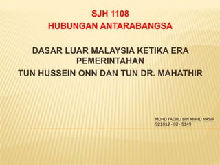 SJH 1108
     HUBUNGAN ANTARABANGSA

  DASAR LUAR MALAYSIA KETIKA ERA
           PEMERINTAHAN
TUN HUSSEIN ONN DAN TUN DR. MAHATHIR




                          MOHD FADHLI BIN MOHD NASIR
 