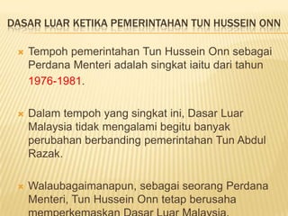 DASAR LUAR KETIKA PEMERINTAHAN TUN HUSSEIN ONN

    Tempoh pemerintahan Tun Hussein Onn sebagai
     Perdana Menteri adalah singkat iaitu dari tahun
     1976-1981.

    Dalam tempoh yang singkat ini, Dasar Luar
     Malaysia tidak mengalami begitu banyak
     perubahan berbanding pemerintahan Tun Abdul
     Razak.

    Walaubagaimanapun, sebagai seorang Perdana
     Menteri, Tun Hussein Onn tetap berusaha
 