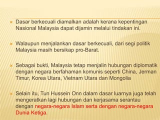    Dasar berkecuali diamalkan adalah kerana kepentingan
    Nasional Malaysia dapat dijamin melalui tindakan ini.

   Walaupun menjalankan dasar berkecuali, dari segi politik
    Malaysia masih bersikap pro-Barat.

   Sebagai bukti, Malaysia tetap menjalin hubungan diplomatik
    dengan negara berfahaman komunis seperti China, Jerman
    Timur, Korea Utara, Vietnam Utara dan Mongolia

   Selain itu, Tun Hussein Onn dalam dasar luarnya juga telah
    mengeratkan lagi hubungan dan kerjasama serantau
    dengan negara-negara Islam serta dengan negara-negara
    Dunia Ketiga.
 