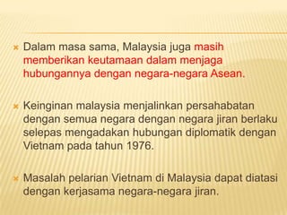    Dalam masa sama, Malaysia juga masih
    memberikan keutamaan dalam menjaga
    hubungannya dengan negara-negara Asean.

   Keinginan malaysia menjalinkan persahabatan
    dengan semua negara dengan negara jiran berlaku
    selepas mengadakan hubungan diplomatik dengan
    Vietnam pada tahun 1976.

   Masalah pelarian Vietnam di Malaysia dapat diatasi
    dengan kerjasama negara-negara jiran.
 