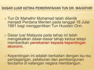DASAR LUAR KETIKA PEMERINTAHAN TUN DR. MAHATHIR

    Tun Dr Mahathir Mohamad telah dilantik
     menjadi Perdana Menteri pada tanggal 16 Julai
     1981 bagi menggantikan Tun Hussien Onn.

    Dasar luar Malaysia pada tahap ini telah
     mengekalkan dasar-dasar tahap kedua tetapi
     memberikan penekanan kepada kepentingan
     ekonomi.

    Kepentingan ini adalah berkaitan dengan isu-isu
     perdagangan, pelaburan dan pembangunan
     terutama di kalangan negara membangun.
 