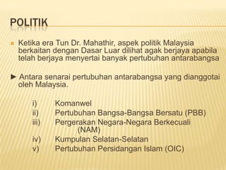 POLITIK
   Ketika era Tun Dr. Mahathir, aspek politik Malaysia
    berkaitan dengan Dasar Luar dilihat agak berjaya apabila
    telah berjaya menyertai banyak pertubuhan antarabangsa

► Antara senarai pertubuhan antarabangsa yang dianggotai
 oleh Malaysia.

       i)     Komanwel
       ii)    Pertubuhan Bangsa-Bangsa Bersatu (PBB)
       iii)   Pergerakan Negara-Negara Berkecuali
                    (NAM)
       iv)    Kumpulan Selatan-Selatan
       v)     Pertubuhan Persidangan Islam (OIC)
 