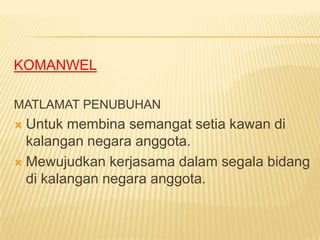 KOMANWEL

MATLAMAT PENUBUHAN
 Untuk membina semangat setia kawan di
  kalangan negara anggota.
 Mewujudkan kerjasama dalam segala bidang
  di kalangan negara anggota.
 