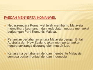 FAEDAH MENYERTAI KOMANWEL

   Negara-negara Komanwel telah membantu Malaysia
    memelihara keamanan dan kedaulatan negara menyekat
    perjuangan Parti Komunis Malaya.

   Perjanjian pertahanan antara Malaysia dengan Britain,
    Australia dan New Zealand akan mempertahankan
    negara sekiranya diserang oleh musuh luar.

   Kerjasama pertahanan dengan membantu Malaysia
    semasa berkonfrontasi dengan Indonesia
 