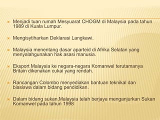    Menjadi tuan rumah Mesyuarat CHOGM di Malaysia pada tahun
    1989 di Kuala Lumpur.

   Mengisytiharkan Deklarasi Langkawi.

   Malaysia menentang dasar aparteid di Afrika Selatan yang
    menyalahgunakan hak asasi manusia.

   Eksport Malaysia ke negara-negara Komanwel terutamanya
    Britain dikenakan cukai yang rendah.

   Rancangan Colombo menyediakan bantuan teknikal dan
    biasiswa dalam bidang pendidikan.

   Dalam bidang sukan,Malaysia telah berjaya menganjurkan Sukan
    Komanwel pada tahun 1998
 