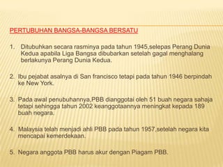 PERTUBUHAN BANGSA-BANGSA BERSATU

1. Ditubuhkan secara rasminya pada tahun 1945,selepas Perang Dunia
   Kedua apabila Liga Bangsa dibubarkan setelah gagal menghalang
   berlakunya Perang Dunia Kedua.

2. Ibu pejabat asalnya di San francisco tetapi pada tahun 1946 berpindah
   ke New York.

3. Pada awal penubuhannya,PBB dianggotai oleh 51 buah negara sahaja
   tetapi sehingga tahun 2002 keanggotaannya meningkat kepada 189
   buah negara.

4. Malaysia telah menjadi ahli PBB pada tahun 1957,setelah negara kita
   mencapai kemerdekaan.

5. Negara anggota PBB harus akur dengan Piagam PBB.
 