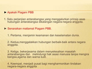 ► Apakah Piagam PBB

1. Satu perjanjian antarabangsa yang menggalurkan prinsip asas
   hubungan antarabangsa dikalangan negara-negara anggota.

► Senaraikan matlamat Piagam PBB.

  1. Pertama, menjamin keamanan dan keselamatan dunia.

  2. Kedua,menggalakkan hubungan berbaik-baik antara negara
  anggota.

  3. Ketiga, bekerjasama dalam menyelesaikan masalah
  antarabangsa dan melindungi hak asasi manusia tanpa mengira
  bangsa,agama dan warna kulit.

  4. Keempat, menjadi pusat bagi mengharmonikan tindakan
  negara-negara anggota
 