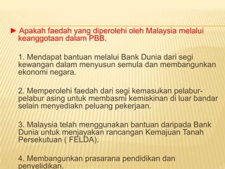 ► Apakah faedah yang diperolehi oleh Malaysia melalui
 keanggotaan dalam PBB.

  1. Mendapat bantuan melalui Bank Dunia dari segi
  kewangan dalam menyusun semula dan membangunkan
  ekonomi negara.

  2. Memperolehi faedah dari segi kemasukan pelabur-
  pelabur asing untuk membasmi kemiskinan di luar bandar
  selain menyediakn peluang pekerjaan.

  3. Malaysia telah menggunakan bantuan daripada Bank
  Dunia untuk menjayakan rancangan Kemajuan Tanah
  Persekutuan ( FELDA).

  4. Membangunkan prasarana pendidikan dan
  penyelidikan.
 