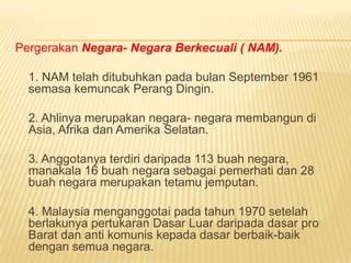 Pergerakan Negara- Negara Berkecuali ( NAM).

  1. NAM telah ditubuhkan pada bulan September 1961
  semasa kemuncak Perang Dingin.

  2. Ahlinya merupakan negara- negara membangun di
  Asia, Afrika dan Amerika Selatan.

  3. Anggotanya terdiri daripada 113 buah negara,
  manakala 16 buah negara sebagai pemerhati dan 28
  buah negara merupakan tetamu jemputan.

  4. Malaysia menganggotai pada tahun 1970 setelah
  berlakunya pertukaran Dasar Luar daripada dasar pro
  Barat dan anti komunis kepada dasar berbaik-baik
  dengan semua negara.
 