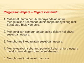 Pergerakan Negara – Negara Bersekutu.

1. Matlamat utama penubuhannya adalah untuk
   mengekalkan keamanan dunia tanpa menyokong blok
   Barat atau Blok Kumunis.

2. Mengekalkan campur tangan asing dalam hal ehwal
   sesebuah negara.

3. Menghormati kedaulatan sesebuah negara.

4. Menyelesaikan sebarang pertelingkahan antara negara
   melalui perundingan dan persefahaman.

5. Menghormati hak asasi manusia.
 
