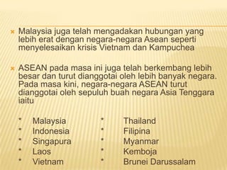    Malaysia juga telah mengadakan hubungan yang
    lebih erat dengan negara-negara Asean seperti
    menyelesaikan krisis Vietnam dan Kampuchea

   ASEAN pada masa ini juga telah berkembang lebih
    besar dan turut dianggotai oleh lebih banyak negara.
    Pada masa kini, negara-negara ASEAN turut
    dianggotai oleh sepuluh buah negara Asia Tenggara
    iaitu

    *   Malaysia         *     Thailand
    *   Indonesia        *     Filipina
    *   Singapura        *     Myanmar
    *   Laos             *     Kemboja
    *   Vietnam          *     Brunei Darussalam
 