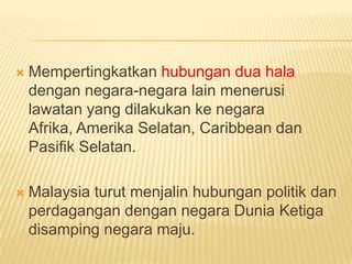    Mempertingkatkan hubungan dua hala
    dengan negara-negara lain menerusi
    lawatan yang dilakukan ke negara Afrika,
    Amerika Selatan, Caribbean dan Pasifik
    Selatan.

   Malaysia turut menjalin hubungan politik dan
    perdagangan dengan negara Dunia Ketiga
    disamping negara maju.
 