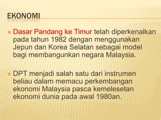 EKONOMI
   Dasar Pandang ke Timur telah diperkenalkan
    pada tahun 1982 dengan menggunakan
    Jepun dan Korea Selatan sebagai model
    bagi membangunkan negara Malaysia.

   DPT menjadi salah satu dari instrumen
    beliau dalam memacu perkembangan
    ekonomi Malaysia pasca kemelesetan
    ekonomi dunia pada awal 1980an.
 