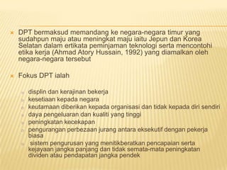    DPT bermaksud memandang ke negara-negara timur yang
    sudahpun maju atau meningkat maju iaitu Jepun dan Korea
    Selatan dalam ertikata peminjaman teknologi serta mencontohi
    etika kerja (Ahmad Atory Hussain, 1992) yang diamalkan oleh
    negara-negara tersebut

   Fokus DPT ialah

    o   displin dan kerajinan bekerja
    o   kesetiaan kepada negara
    o   keutamaan diberikan kepada organisasi dan tidak kepada diri sendiri
    o   daya pengeluaran dan kualiti yang tinggi
    o   peningkatan kecekapan
    o   pengurangan perbezaan jurang antara eksekutif dengan pekerja
        biasa
    o    sistem pengurusan yang menitikberatkan pencapaian serta
        kejayaan jangka panjang dan tidak semata-mata peningkatan
        dividen atau pendapatan jangka pendek
 