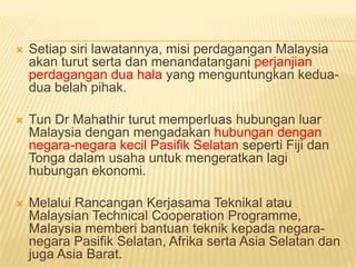    Setiap siri lawatannya, misi perdagangan Malaysia
    akan turut serta dan menandatangani perjanjian
    perdagangan dua hala yang menguntungkan kedua-
    dua belah pihak.

   Tun Dr Mahathir turut memperluas hubungan luar
    Malaysia dengan mengadakan hubungan dengan
    negara-negara kecil Pasifik Selatan seperti Fiji dan
    Tonga dalam usaha untuk mengeratkan lagi
    hubungan ekonomi.

   Melalui Rancangan Kerjasama Teknikal atau
    Malaysian Technical Cooperation Programme,
    Malaysia memberi bantuan teknik kepada negara-
    negara Pasifik Selatan, Afrika serta Asia Selatan dan
    juga Asia Barat.
 