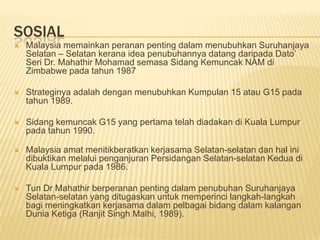 SOSIAL
   Malaysia memainkan peranan penting dalam menubuhkan Suruhanjaya
    Selatan – Selatan kerana idea penubuhannya datang daripada Dato’
    Seri Dr. Mahathir Mohamad semasa Sidang Kemuncak NAM di
    Zimbabwe pada tahun 1987

   Strateginya adalah dengan menubuhkan Kumpulan 15 atau G15 pada
    tahun 1989.

   Sidang kemuncak G15 yang pertama telah diadakan di Kuala Lumpur
    pada tahun 1990.

   Malaysia amat menitikberatkan kerjasama Selatan-selatan dan hal ini
    dibuktikan melalui penganjuran Persidangan Selatan-selatan Kedua di
    Kuala Lumpur pada 1986.

   Tun Dr Mahathir berperanan penting dalam penubuhan Suruhanjaya
    Selatan-selatan yang ditugaskan untuk memperinci langkah-langkah
    bagi meningkatkan kerjasama dalam pelbagai bidang dalam kalangan
    Dunia Ketiga (Ranjit Singh Malhi, 1989).
 