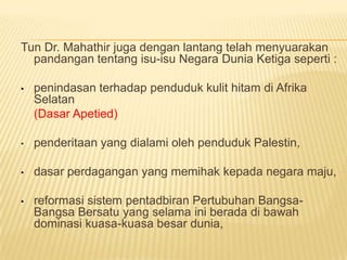 Tun Dr. Mahathir juga dengan lantang telah menyuarakan
  pandangan tentang isu-isu Negara Dunia Ketiga seperti :

•   penindasan terhadap penduduk kulit hitam di Afrika
    Selatan
    (Dasar Apetied)

•   penderitaan yang dialami oleh penduduk Palestin,

•   dasar perdagangan yang memihak kepada negara maju,

•   reformasi sistem pentadbiran Pertubuhan Bangsa-
    Bangsa Bersatu yang selama ini berada di bawah
    dominasi kuasa-kuasa besar dunia,
 