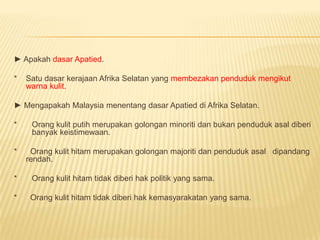 ► Apakah dasar Apatied.

*   Satu dasar kerajaan Afrika Selatan yang membezakan penduduk mengikut
    warna kulit.

► Mengapakah Malaysia menentang dasar Apatied di Afrika Selatan.

*    Orang kulit putih merupakan golongan minoriti dan bukan penduduk asal diberi
     banyak keistimewaan.

*    Orang kulit hitam merupakan golongan majoriti dan penduduk asal dipandang
    rendah.

*    Orang kulit hitam tidak diberi hak politik yang sama.

*    Orang kulit hitam tidak diberi hak kemasyarakatan yang sama.
 